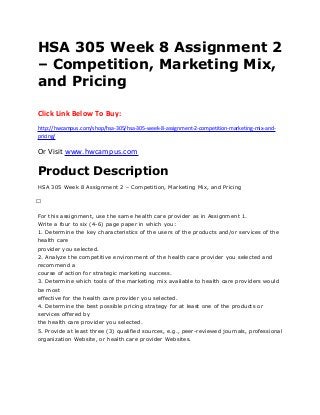 HSA 305 Week 8 Assignment 2
– Competition, Marketing Mix,
and Pricing
Click Link Below To Buy:
http://hwcampus.com/shop/hsa-305/hsa-305-week-8-assignment-2-competition-marketing-mix-and-
pricing/
Or Visit www.hwcampus.com
Product Description
HSA 305 Week 8 Assignment 2 – Competition, Marketing Mix, and Pricing
 
For this assignment, use the same health care provider as in Assignment 1.
Write a four to six (4-6) page paper in which you:
1. Determine the key characteristics of the users of the products and/or services of the
health care
provider you selected.
2. Analyze the competitive environment of the health care provider you selected and
recommend a
course of action for strategic marketing success.
3. Determine which tools of the marketing mix available to health care providers would
be most
effective for the health care provider you selected.
4. Determine the best possible pricing strategy for at least one of the products or
services offered by
the health care provider you selected.
5. Provide at least three (3) qualified sources, e.g., peer-reviewed journals, professional
organization Website, or health care provider Websites.
 