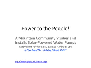 Power to the People!
A Mountain Community Studies and
Installs Solar-Powered Water Pumps
    Randy Mont-Reynaud, PhD & Elisee Abraham, CEO
        If Pigs Could Fly – Helping Hillside Haiti*



http://www.ifpigscouldflyhaiti.org/
 