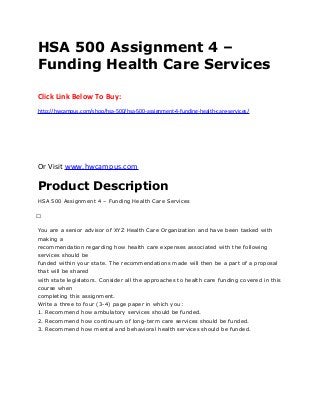 HSA 500 Assignment 4 –
Funding Health Care Services
Click Link Below To Buy:
http://hwcampus.com/shop/hsa-500/hsa-500-assignment-4-funding-health-care-services/
Or Visit www.hwcampus.com
Product Description
HSA 500 Assignment 4 – Funding Health Care Services
 
You are a senior advisor of XYZ Health Care Organization and have been tasked with
making a
recommendation regarding how health care expenses associated with the following
services should be
funded within your state. The recommendations made will then be a part of a proposal
that will be shared
with state legislators. Consider all the approaches to health care funding covered in this
course when
completing this assignment.
Write a three to four (3-4) page paper in which you:
1. Recommend how ambulatory services should be funded.
2. Recommend how continuum of long-term care services should be funded.
3. Recommend how mental and behavioral health services should be funded.
 
