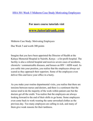 HSA 501 Week 5 Midterm Case Study Motivating Employees
For more course tutorials visit
www.tutorialrank.com
Midterm Case Study: Motivating Employees
Due Week 5 and worth 300 points
Imagine that you have been appointed the Director of Health at the
Kaluyu Memorial Hospital in Nairobi, Kenya – a for-profit hospital. The
facility is also a referral hospital and receives severe cases of accidents,
chronicle / communicable diseases, and houses an HIV / AIDS ward. As
you settle into your position, you realize that the employees always act
scared as they approach their superiors. Some of the employees even
deliver files and leave your office in a hurry.
As you make your routine departmental visits, you realize that there are
tensions between nurses and doctors, and there is a sentiment that the
nurses tend to do the majority of the work within patient care but the
doctors get all the credit. You realize that the employees are always
looking forward to the end of their shifts to go home. Some employees
even come back to work wearing the same unwashed clothes as the
previous day. Too many employees are calling in sick, and many of
them give weak reasons for their tardiness.
 