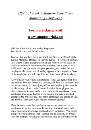 HSA 501 Week 5 Midterm Case Study
Motivating Employees
For more classes visit
www.snaptutorial.com
Midterm Case Study: Motivating Employees
Due Week 5 and worth 300 points
Imagine that you have been appointed the Director of Health at the
Kaluyu Memorial Hospital in Nairobi, Kenya – a for-profit hospital.
The facility is also a referral hospital and receives severe cases of
accidents, chronicle / communicable diseases, and houses an HIV /
AIDS ward. As you settle into your position, you realize that the
employees always act scared as they approach their superiors. Some
of the employees even deliver files and leave your office in a hurry.
As you make your routine departmental visits, you realize that there
are tensions between nurses and doctors, and there is a sentiment that
the nurses tend to do the majority of the work within patient care but
the doctors get all the credit. You realize that the employees are
always looking forward to the end of their shifts to go home. Some
employees even come back to work wearing the same unwashed
clothes as the previous day. Too many employees are calling in sick,
and many of them give weak reasons for their tardiness.
There is also a sense that employees and nurses dominate other
employees in similar positions. In meetings and conference calls,
some employees are always quiet and never participate. You notice
that people with families tend to gather and talk quietly on breaks.
The new mothers working for the hospital have to use bathrooms to
 