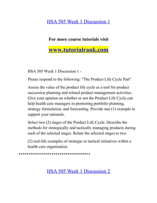 HSA 505 Week 1 Discussion 1
For more course tutorials visit
www.tutorialrank.com
HSA 505 Week 1 Discussion 1 -
Please respond to the following: "The Product Life Cycle Part"
Assess the value of the product life cycle as a tool for product
succession planning and related product management activities.
Give your opinion on whether or not the Product Life Cycle can
help health care managers in promoting portfolio planning,
strategy formulation, and forecasting. Provide one (1) example to
support your rationale.
Select two (2) stages of the Product Life Cycle. Describe the
methods for strategically and tactically managing products during
each of the selected stages. Relate the selected stages to two
(2) real-life examples of strategic or tactical initiatives within a
health care organization.
***********************************
HSA 505 Week 1 Discussion 2
 