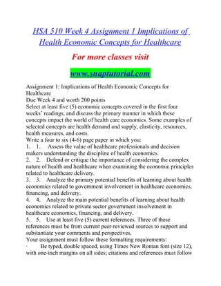 HSA 510 Week 4 Assignment 1 Implications of
Health Economic Concepts for Healthcare
For more classes visit
www.snaptutorial.com
Assignment 1: Implications of Health Economic Concepts for
Healthcare
Due Week 4 and worth 200 points
Select at least five (5) economic concepts covered in the first four
weeks’ readings, and discuss the primary manner in which these
concepts impact the world of health care economics. Some examples of
selected concepts are health demand and supply, elasticity, resources,
health measures, and costs.
Write a four to six (4-6) page paper in which you:
1. 1. Assess the value of healthcare professionals and decision
makers understanding the discipline of health economics.
2. 2. Defend or critique the importance of considering the complex
nature of health and healthcare when examining the economic principles
related to healthcare delivery.
3. 3. Analyze the primary potential benefits of learning about health
economics related to government involvement in healthcare economics,
financing, and delivery.
4. 4. Analyze the main potential benefits of learning about health
economics related to private sector government involvement in
healthcare economics, financing, and delivery.
5. 5. Use at least five (5) current references. Three of these
references must be from current peer-reviewed sources to support and
substantiate your comments and perspectives.
Your assignment must follow these formatting requirements:
· Be typed, double spaced, using Times New Roman font (size 12),
with one-inch margins on all sides; citations and references must follow
 