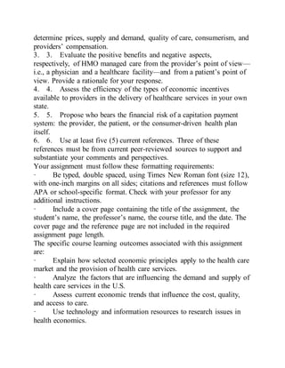 determine prices, supply and demand, quality of care, consumerism, and
providers’ compensation.
3. 3. Evaluate the positive benefits and negative aspects,
respectively, of HMO managed care from the provider’s point of view—
i.e., a physician and a healthcare facility—and from a patient’s point of
view. Provide a rationale for your response.
4. 4. Assess the efficiency of the types of economic incentives
available to providers in the delivery of healthcare services in your own
state.
5. 5. Propose who bears the financial risk of a capitation payment
system: the provider, the patient, or the consumer-driven health plan
itself.
6. 6. Use at least five (5) current references. Three of these
references must be from current peer-reviewed sources to support and
substantiate your comments and perspectives.
Your assignment must follow these formatting requirements:
· Be typed, double spaced, using Times New Roman font (size 12),
with one-inch margins on all sides; citations and references must follow
APA or school-specific format. Check with your professor for any
additional instructions.
· Include a cover page containing the title of the assignment, the
student’s name, the professor’s name, the course title, and the date. The
cover page and the reference page are not included in the required
assignment page length.
The specific course learning outcomes associated with this assignment
are:
· Explain how selected economic principles apply to the health care
market and the provision of health care services.
· Analyze the factors that are influencing the demand and supply of
health care services in the U.S.
· Assess current economic trends that influence the cost, quality,
and access to care.
· Use technology and information resources to research issues in
health economics.
 