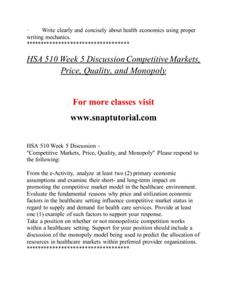 · Write clearly and concisely about health economics using proper
writing mechanics.
***********************************
HSA 510 Week 5 DiscussionCompetitiveMarkets,
Price, Quality, and Monopoly
For more classes visit
www.snaptutorial.com
HSA 510 Week 5 Discussion -
"Competitive Markets, Price, Quality, and Monopoly" Please respond to
the following:
From the e-Activity, analyze at least two (2) primary economic
assumptions and examine their short- and long-term impact on
promoting the competitive market model in the healthcare environment.
Evaluate the fundamental reasons why price and utilization economic
factors in the healthcare setting influence competitive market status in
regard to supply and demand for health care services. Provide at least
one (1) example of such factors to support your response.
Take a position on whether or not monopolistic competition works
within a healthcare setting. Support for your position should include a
discussion of the monopoly model being used to predict the allocation of
resources in healthcare markets within preferred provider organizations.
***********************************
 