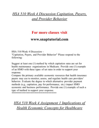 HSA 510 Week 4 Discussion Capitation, Payers,
and Provider Behavior
For more classes visit
www.snaptutorial.com
HSA 510 Week 4 Discussion -
"Capitation, Payers, and Provider Behavior" Please respond to the
following:
Suggest at least one (1) method by which capitation rates are set for
health maintenance organizations in Medicare. Provide one (1) example
of an HMO with these types of set rates in order to support your
response.
Compare the primary available economic resources that health insurance
payers may use to monitor, assess, and regulate health care providers’
behavior. Evaluate the degree to which alternative provider payment
methods (e.g., capitation, pay for performance, etc.) impact HMO
economic and business performance. Provide one (1) example of such a
type of method to support your response.
***********************************
HSA 510 Week 4 Assignment 1 Implications of
Health Economic Concepts for Healthcare
 