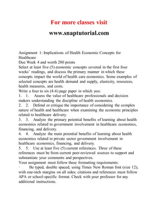 For more classes visit
www.snaptutorial.com
Assignment 1: Implications of Health Economic Concepts for
Healthcare
Due Week 4 and worth 200 points
Select at least five (5) economic concepts covered in the first four
weeks’ readings, and discuss the primary manner in which these
concepts impact the world of health care economics. Some examples of
selected concepts are health demand and supply, elasticity, resources,
health measures, and costs.
Write a four to six (4-6) page paper in which you:
1. 1. Assess the value of healthcare professionals and decision
makers understanding the discipline of health economics.
2. 2. Defend or critique the importance of considering the complex
nature of health and healthcare when examining the economic principles
related to healthcare delivery.
3. 3. Analyze the primary potential benefits of learning about health
economics related to government involvement in healthcare economics,
financing, and delivery.
4. 4. Analyze the main potential benefits of learning about health
economics related to private sector government involvement in
healthcare economics, financing, and delivery.
5. 5. Use at least five (5) current references. Three of these
references must be from current peer-reviewed sources to support and
substantiate your comments and perspectives.
Your assignment must follow these formatting requirements:
· Be typed, double spaced, using Times New Roman font (size 12),
with one-inch margins on all sides; citations and references must follow
APA or school-specific format. Check with your professor for any
additional instructions.
 