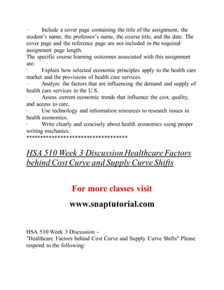 · Include a cover page containing the title of the assignment, the
student’s name, the professor’s name, the course title, and the date. The
cover page and the reference page are not included in the required
assignment page length.
The specific course learning outcomes associated with this assignment
are:
· Explain how selected economic principles apply to the health care
market and the provisions of health care services.
· Analyze the factors that are influencing the demand and supply of
health care services in the U.S.
· Assess current economic trends that influence the cost, quality,
and access to care.
· Use technology and information resources to research issues in
health economics.
· Write clearly and concisely about health economics using proper
writing mechanics.
***********************************
HSA 510 Week 3 DiscussionHealthcare Factors
behind Cost Curve and Supply Curve Shifts
For more classes visit
www.snaptutorial.com
HSA 510 Week 3 Discussion -
"Healthcare Factors behind Cost Curve and Supply Curve Shifts" Please
respond to the following:
 
