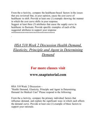 From the e-Activity, compare the healthcare-based factors in the issues
that you reviewed that, in your opinion, cause the cost curve of
healthcare to shift. Provide at least one (1) example showing the manner
in which the cost curve shifts in your response.
Suggest at least three (3) attributes that cause the supply curve in
healthcare to fluctuate. Provide specific examples of each of the
suggested attributes to support your response
***********************************
.
HSA 510 Week 2 Discussion Health Demand,
Elasticity, Principle and Agent in Determining
Demand
For more classes visit
www.snaptutorial.com
HSA 510 Week 2 Discussion -
"Health Demand, Elasticity, Principle and Agent in Determining
Demand for Medical Care" Please respond to the following:
From the e-Activity, compare the primary individual factors that
influence demand, and explain the significant ways in which each affects
the demand curve. Provide at least one (1) example of these factors to
support your rationale.
 