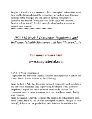 Imagine a situation where consumers have incomplete information about
their health status and about the productivity of medical care. Examine
the roles of the principal and the agent in helping consumers to
determine the demand for medical care in the described situation.
Provide at least one (1) detailed example of such roles in action to
support your response
***********************************
.
HSA 510 Week 1 Discussion Population and
IndividualHealth Measures and Healthcare Costs
For more classes visit
www.snaptutorial.com
HSA 510 Week 1 Discussion -
"Population and Individual Health Measures and Healthcare Costs in the
United States" Please respond to the following:
From the first e-Activity, determine the most commonly used population
and individual measures used in providing healthcare today. Examine
the primary impact that these measures exert on the choices that
consumers make in order to address their own healthcare needs. Justify
your response.
From the second e-Activity, compare the magnitude of healthcare costs
in the United States to that of other developed countries. Analyze at least
three (3) differences that you believe exist between the decisions that
 