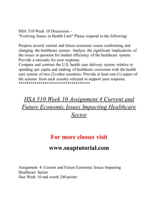 HSA 510 Week 10 Discussion -
"Evolving Issues in Health Care" Please respond to the following:
Propose several current and future economic issues confronting and
changing the healthcare system. Analyze the significant implications of
the issues in question for market efficiency of the healthcare system.
Provide a rationale for your response.
Compare and contrast the U.S. health care delivery system relative to
spending per capita and ranking of healthcare outcomes with the health
care system of two (2) other countries. Provide at least one (1) aspect of
the systems from each country selected to support your response.
***********************************
HSA 510 Week 10 Assignment 4 Current and
Future Economic Issues Impacting Healthcare
Sector
For more classes visit
www.snaptutorial.com
Assignment 4: Current and Future Economic Issues Impacting
Healthcare Sector
Due Week 10 and worth 240 points
 