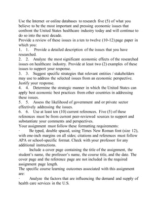 Use the Internet or online databases to research five (5) of what you
believe to be the most important and pressing economic issues that
confront the United States healthcare industry today and will continue to
do so into the next decade.
Provide a review of these issues in a ten to twelve (10-12) page paper in
which you:
1. 1. Provide a detailed description of the issues that you have
researched.
2. 2. Analyze the most significant economic effects of the researched
issues on healthcare industry. Provide at least two (2) examples of these
issues to support your response.
3. 3. Suggest specific strategies that relevant entities / stakeholders
may use to address the selected issues from an economic perspective.
Justify your response.
4. 4. Determine the strategic manner in which the United States can
apply best economic best practices from other countries in addressing
these issues.
5. 5. Assess the likelihood of government and or private sector
effectively addressing the issues.
6. 6. Use at least ten (10) current references. Five (5) of these
references must be from current peer-reviewed sources to support and
substantiate your comments and perspectives.
Your assignment must follow these formatting requirements:
· Be typed, double spaced, using Times New Roman font (size 12),
with one-inch margins on all sides; citations and references must follow
APA or school-specific format. Check with your professor for any
additional instructions.
· Include a cover page containing the title of the assignment, the
student’s name, the professor’s name, the course title, and the date. The
cover page and the reference page are not included in the required
assignment page length.
The specific course learning outcomes associated with this assignment
are:
· Analyze the factors that are influencing the demand and supply of
health care services in the U.S.
 