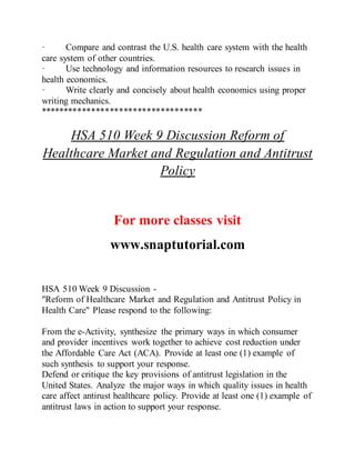 · Compare and contrast the U.S. health care system with the health
care system of other countries.
· Use technology and information resources to research issues in
health economics.
· Write clearly and concisely about health economics using proper
writing mechanics.
***********************************
HSA 510 Week 9 Discussion Reform of
Healthcare Market and Regulation and Antitrust
Policy
For more classes visit
www.snaptutorial.com
HSA 510 Week 9 Discussion -
"Reform of Healthcare Market and Regulation and Antitrust Policy in
Health Care" Please respond to the following:
From the e-Activity, synthesize the primary ways in which consumer
and provider incentives work together to achieve cost reduction under
the Affordable Care Act (ACA). Provide at least one (1) example of
such synthesis to support your response.
Defend or critique the key provisions of antitrust legislation in the
United States. Analyze the major ways in which quality issues in health
care affect antirust healthcare policy. Provide at least one (1) example of
antitrust laws in action to support your response.
 