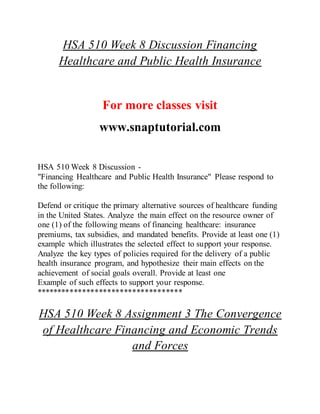 HSA 510 Week 8 Discussion Financing
Healthcare and Public Health Insurance
For more classes visit
www.snaptutorial.com
HSA 510 Week 8 Discussion -
"Financing Healthcare and Public Health Insurance" Please respond to
the following:
Defend or critique the primary alternative sources of healthcare funding
in the United States. Analyze the main effect on the resource owner of
one (1) of the following means of financing healthcare: insurance
premiums, tax subsidies, and mandated benefits. Provide at least one (1)
example which illustrates the selected effect to support your response.
Analyze the key types of policies required for the delivery of a public
health insurance program, and hypothesize their main effects on the
achievement of social goals overall. Provide at least one
Example of such effects to support your response.
***********************************
HSA 510 Week 8 Assignment 3 The Convergence
of Healthcare Financing and Economic Trends
and Forces
 