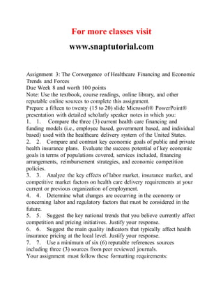 For more classes visit
www.snaptutorial.com
Assignment 3: The Convergence of Healthcare Financing and Economic
Trends and Forces
Due Week 8 and worth 100 points
Note: Use the textbook, course readings, online library, and other
reputable online sources to complete this assignment.
Prepare a fifteen to twenty (15 to 20) slide Microsoft® PowerPoint®
presentation with detailed scholarly speaker notes in which you:
1. 1. Compare the three (3) current health care financing and
funding models (i.e., employee based, government based, and individual
based) used with the healthcare delivery system of the United States.
2. 2. Compare and contrast key economic goals of public and private
health insurance plans. Evaluate the success potential of key economic
goals in terms of populations covered, services included, financing
arrangements, reimbursement strategies, and economic competition
policies.
3. 3. Analyze the key effects of labor market, insurance market, and
competitive market factors on health care delivery requirements at your
current or previous organization of employment.
4. 4. Determine what changes are occurring in the economy or
concerning labor and regulatory factors that must be considered in the
future.
5. 5. Suggest the key national trends that you believe currently affect
competition and pricing initiatives. Justify your response.
6. 6. Suggest the main quality indicators that typically affect health
insurance pricing at the local level. Justify your response.
7. 7. Use a minimum of six (6) reputable references sources
including three (3) sources from peer reviewed journals.
Your assignment must follow these formatting requirements:
 