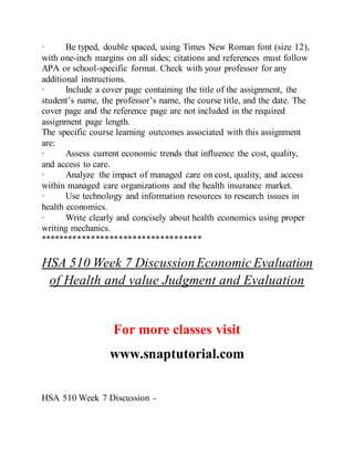 · Be typed, double spaced, using Times New Roman font (size 12),
with one-inch margins on all sides; citations and references must follow
APA or school-specific format. Check with your professor for any
additional instructions.
· Include a cover page containing the title of the assignment, the
student’s name, the professor’s name, the course title, and the date. The
cover page and the reference page are not included in the required
assignment page length.
The specific course learning outcomes associated with this assignment
are:
· Assess current economic trends that influence the cost, quality,
and access to care.
· Analyze the impact of managed care on cost, quality, and access
within managed care organizations and the health insurance market.
· Use technology and information resources to research issues in
health economics.
· Write clearly and concisely about health economics using proper
writing mechanics.
***********************************
HSA 510 Week 7 DiscussionEconomic Evaluation
of Health and value Judgment and Evaluation
For more classes visit
www.snaptutorial.com
HSA 510 Week 7 Discussion -
 