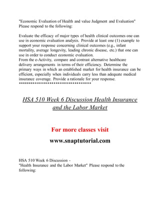 "Economic Evaluation of Health and value Judgment and Evaluation"
Please respond to the following:
Evaluate the efficacy of major types of health clinical outcomes one can
use in economic evaluation analysis. Provide at least one (1) example to
support your response concerning clinical outcomes (e.g., infant
mortality, average longevity, leading chronic disease, etc.) that one can
use in order to conduct economic evaluation.
From the e-Activity, compare and contrast alternative healthcare
delivery arrangements in terms of their efficiency. Determine the
primary ways in which an established market for health insurance can be
efficient, especially when individuals carry less than adequate medical
insurance coverage. Provide a rationale for your response.
***********************************
HSA 510 Week 6 Discussion Health Insurance
and the Labor Market
For more classes visit
www.snaptutorial.com
HSA 510 Week 6 Discussion -
"Health Insurance and the Labor Market" Please respond to the
following:
 