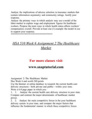 Analyze the implications of adverse selection in insurance markets that
contain information asymmetry and community ratings. Justify your
response.
Analyze the primary ways in which analysts may use a model of the
labor market to explain wage and employment figures for healthcare
workers. Propose the main ways in which health status affects workers’
compensation overall. Provide at least one (1) example the model in use
to support your response.
***********************************
HSA 510 Week 6 Assignment 2 The Healthcare
Market
For more classes visit
www.snaptutorial.com
Assignment 2: The Healthcare Market
Due Week 6 and worth 240 points
Use the Internet or online database to research the current health care
delivery structures—both private and public—within your state.
Write a 6-8 page paper in which you:
1. 1. Analyze the current health care delivery structure in your state.
Compare and contrast the major determinants of healthcare market
power.
2. 2. Analyze the main competitive forces in the your healthcare
delivery system in your state, and compare the major factors that
influence the fundamental manner in which these competitive forces
 