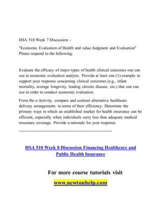HSA 510 Week 7 Discussion -
"Economic Evaluation of Health and value Judgment and Evaluation"
Please respond to the following:
Evaluate the efficacy of major types of health clinical outcomes one can
use in economic evaluation analysis. Provide at least one (1) example to
support your response concerning clinical outcomes (e.g., infant
mortality, average longevity, leading chronic disease, etc.) that one can
use in order to conduct economic evaluation.
From the e-Activity, compare and contrast alternative healthcare
delivery arrangements in terms of their efficiency. Determine the
primary ways in which an established market for health insurance can be
efficient, especially when individuals carry less than adequate medical
insurance coverage. Provide a rationale for your response.
-------------------------------------------------------------------
HSA 510 Week 8 Discussion Financing Healthcare and
Public Health Insurance
For more course tutorials visit
www.newtonhelp.com
 