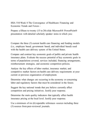HSA 510 Week 8 The Convergence of Healthcare Financing and
Economic Trends and Forces -
Prepare a fifteen to twenty (15 to 20) slide Microsoft® PowerPoint®
presentation with detailed scholarly speaker notes in which you:
Compare the three (3) current health care financing and funding models
(i.e., employee based, government based, and individual based) used
with the health care delivery system of the United States.
Compare and contrast key economic goals of public and private health
insurance plans. Evaluate the success potential of key economic goals in
terms of populations covered, services included, financing arrangements,
reimbursement strategies, and economic competition policies.
Analyze the key effects of labor market, insurance market, and
competitive market factors on health care delivery requirements at your
current or previous organization of employment.
Determine what changes are occurring in the economy or concerning
labor and regulatory factors that must be considered in the future.
Suggest the key national trends that you believe currently affect
competition and pricing initiatives. Justify your response.
Determine the main quality indicators that typically affect health
insurance pricing at the local level. Justify your response.
Use a minimum of six (6) reputable references sources including three
(3) sources from peer-reviewed journals.
 