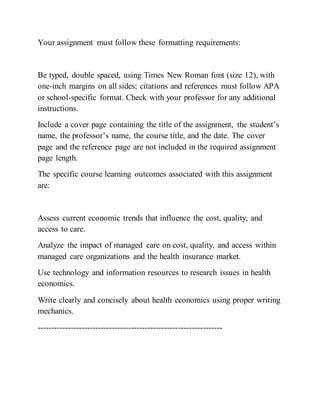 Your assignment must follow these formatting requirements:
Be typed, double spaced, using Times New Roman font (size 12), with
one-inch margins on all sides; citations and references must follow APA
or school-specific format. Check with your professor for any additional
instructions.
Include a cover page containing the title of the assignment, the student’s
name, the professor’s name, the course title, and the date. The cover
page and the reference page are not included in the required assignment
page length.
The specific course learning outcomes associated with this assignment
are:
Assess current economic trends that influence the cost, quality, and
access to care.
Analyze the impact of managed care on cost, quality, and access within
managed care organizations and the health insurance market.
Use technology and information resources to research issues in health
economics.
Write clearly and concisely about health economics using proper writing
mechanics.
-------------------------------------------------------------------
 