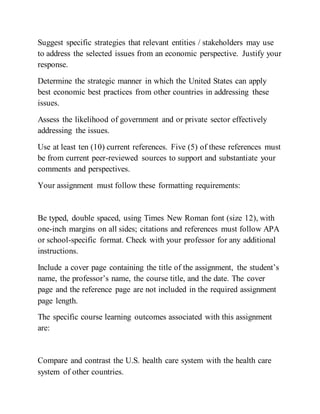 Suggest specific strategies that relevant entities / stakeholders may use
to address the selected issues from an economic perspective. Justify your
response.
Determine the strategic manner in which the United States can apply
best economic best practices from other countries in addressing these
issues.
Assess the likelihood of government and or private sector effectively
addressing the issues.
Use at least ten (10) current references. Five (5) of these references must
be from current peer-reviewed sources to support and substantiate your
comments and perspectives.
Your assignment must follow these formatting requirements:
Be typed, double spaced, using Times New Roman font (size 12), with
one-inch margins on all sides; citations and references must follow APA
or school-specific format. Check with your professor for any additional
instructions.
Include a cover page containing the title of the assignment, the student’s
name, the professor’s name, the course title, and the date. The cover
page and the reference page are not included in the required assignment
page length.
The specific course learning outcomes associated with this assignment
are:
Compare and contrast the U.S. health care system with the health care
system of other countries.
 