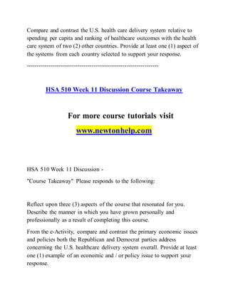 Compare and contrast the U.S. health care delivery system relative to
spending per capita and ranking of healthcare outcomes with the health
care system of two (2) other countries. Provide at least one (1) aspect of
the systems from each country selected to support your response.
-------------------------------------------------------------------
HSA 510 Week 11 Discussion Course Takeaway
For more course tutorials visit
www.newtonhelp.com
HSA 510 Week 11 Discussion -
"Course Takeaway" Please responds to the following:
Reflect upon three (3) aspects of the course that resonated for you.
Describe the manner in which you have grown personally and
professionally as a result of completing this course.
From the e-Activity, compare and contrast the primary economic issues
and policies both the Republican and Democrat parties address
concerning the U.S. healthcare delivery system overall. Provide at least
one (1) example of an economic and / or policy issue to support your
response.
 