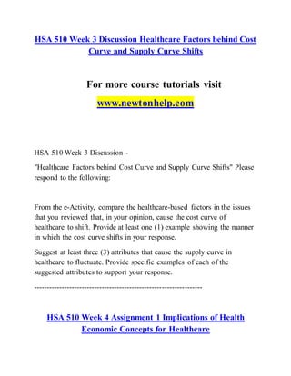 HSA 510 Week 3 Discussion Healthcare Factors behind Cost
Curve and Supply Curve Shifts
For more course tutorials visit
www.newtonhelp.com
HSA 510 Week 3 Discussion -
"Healthcare Factors behind Cost Curve and Supply Curve Shifts" Please
respond to the following:
From the e-Activity, compare the healthcare-based factors in the issues
that you reviewed that, in your opinion, cause the cost curve of
healthcare to shift. Provide at least one (1) example showing the manner
in which the cost curve shifts in your response.
Suggest at least three (3) attributes that cause the supply curve in
healthcare to fluctuate. Provide specific examples of each of the
suggested attributes to support your response.
-------------------------------------------------------------------
HSA 510 Week 4 Assignment 1 Implications of Health
Economic Concepts for Healthcare
 