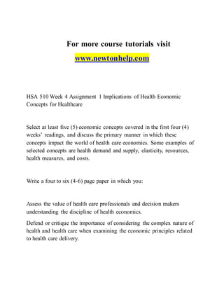 For more course tutorials visit
www.newtonhelp.com
HSA 510 Week 4 Assignment 1 Implications of Health Economic
Concepts for Healthcare
Select at least five (5) economic concepts covered in the first four (4)
weeks’ readings, and discuss the primary manner in which these
concepts impact the world of health care economics. Some examples of
selected concepts are health demand and supply, elasticity, resources,
health measures, and costs.
Write a four to six (4-6) page paper in which you:
Assess the value of health care professionals and decision makers
understanding the discipline of health economics.
Defend or critique the importance of considering the complex nature of
health and health care when examining the economic principles related
to health care delivery.
 