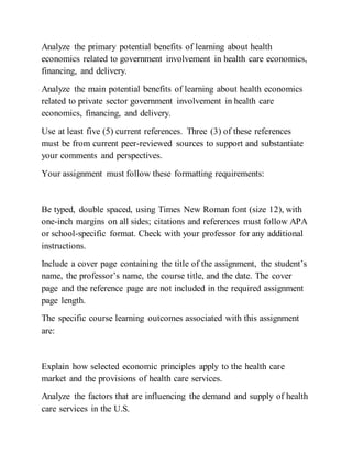 Analyze the primary potential benefits of learning about health
economics related to government involvement in health care economics,
financing, and delivery.
Analyze the main potential benefits of learning about health economics
related to private sector government involvement in health care
economics, financing, and delivery.
Use at least five (5) current references. Three (3) of these references
must be from current peer-reviewed sources to support and substantiate
your comments and perspectives.
Your assignment must follow these formatting requirements:
Be typed, double spaced, using Times New Roman font (size 12), with
one-inch margins on all sides; citations and references must follow APA
or school-specific format. Check with your professor for any additional
instructions.
Include a cover page containing the title of the assignment, the student’s
name, the professor’s name, the course title, and the date. The cover
page and the reference page are not included in the required assignment
page length.
The specific course learning outcomes associated with this assignment
are:
Explain how selected economic principles apply to the health care
market and the provisions of health care services.
Analyze the factors that are influencing the demand and supply of health
care services in the U.S.
 