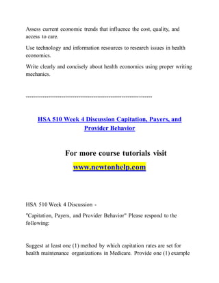 Assess current economic trends that influence the cost, quality, and
access to care.
Use technology and information resources to research issues in health
economics.
Write clearly and concisely about health economics using proper writing
mechanics.
-------------------------------------------------------------------
HSA 510 Week 4 Discussion Capitation, Payers, and
Provider Behavior
For more course tutorials visit
www.newtonhelp.com
HSA 510 Week 4 Discussion -
"Capitation, Payers, and Provider Behavior" Please respond to the
following:
Suggest at least one (1) method by which capitation rates are set for
health maintenance organizations in Medicare. Provide one (1) example
 