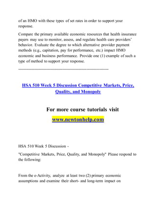 of an HMO with these types of set rates in order to support your
response.
Compare the primary available economic resources that health insurance
payers may use to monitor, assess, and regulate health care providers’
behavior. Evaluate the degree to which alternative provider payment
methods (e.g., capitation, pay for performance, etc.) impact HMO
economic and business performance. Provide one (1) example of such a
type of method to support your response.
-------------------------------------------------------------------
HSA 510 Week 5 Discussion Competitive Markets, Price,
Quality, and Monopoly
For more course tutorials visit
www.newtonhelp.com
HSA 510 Week 5 Discussion -
"Competitive Markets, Price, Quality, and Monopoly" Please respond to
the following:
From the e-Activity, analyze at least two (2) primary economic
assumptions and examine their short- and long-term impact on
 