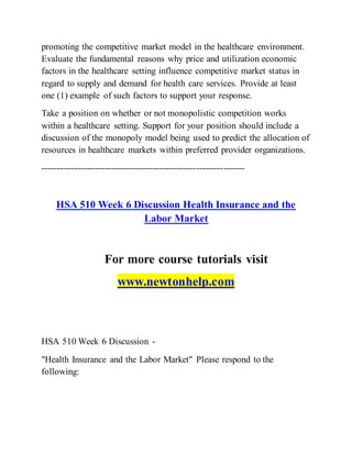promoting the competitive market model in the healthcare environment.
Evaluate the fundamental reasons why price and utilization economic
factors in the healthcare setting influence competitive market status in
regard to supply and demand for health care services. Provide at least
one (1) example of such factors to support your response.
Take a position on whether or not monopolistic competition works
within a healthcare setting. Support for your position should include a
discussion of the monopoly model being used to predict the allocation of
resources in healthcare markets within preferred provider organizations.
-------------------------------------------------------------------
HSA 510 Week 6 Discussion Health Insurance and the
Labor Market
For more course tutorials visit
www.newtonhelp.com
HSA 510 Week 6 Discussion -
"Health Insurance and the Labor Market" Please respond to the
following:
 