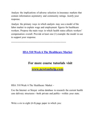 Analyze the implications of adverse selection in insurance markets that
contain information asymmetry and community ratings. Justify your
response.
Analyze the primary ways in which analysts may use a model of the
labor market to explain wage and employment figures for healthcare
workers. Propose the main ways in which health status affects workers’
compensation overall. Provide at least one (1) example the model in use
to support your response.
-------------------------------------------------------------------
HSA 510 Week 6 The Healthcare Market
For more course tutorials visit
www.newtonhelp.com
HSA 510 Week 6 The Healthcare Market -
Use the Internet or Strayer online database to research the current health
care delivery structures—both private and public—within your state.
Write a six to eight (6-8) page paper in which you:
 