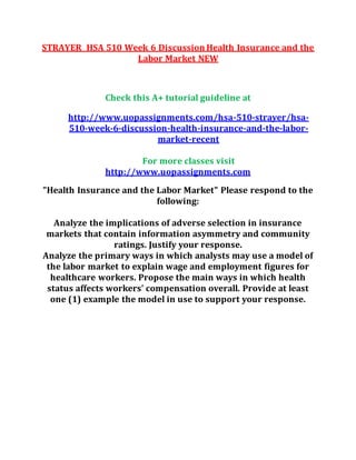 STRAYER HSA 510 Week 6 Discussion Health Insurance and the
Labor Market NEW
Check this A+ tutorial guideline at
http://www.uopassignments.com/hsa-510-strayer/hsa-
510-week-6-discussion-health-insurance-and-the-labor-
market-recent
For more classes visit
http://www.uopassignments.com
"Health Insurance and the Labor Market" Please respond to the
following:
Analyze the implications of adverse selection in insurance
markets that contain information asymmetry and community
ratings. Justify your response.
Analyze the primary ways in which analysts may use a model of
the labor market to explain wage and employment figures for
healthcare workers. Propose the main ways in which health
status affects workers’ compensation overall. Provide at least
one (1) example the model in use to support your response.
 