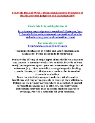 STRAYER HSA 510 Week 7 Discussion Economic Evaluation of
Health and value Judgment and Evaluation NEW
Check this A+ tutorial guideline at
http://www.uopassignments.com/hsa-510-strayer/hsa-
510-week-7-discussion-economic-evaluation-of-health-
and-value-judgment-and-evaluation-recent
For more classes visit
http://www.uopassignments.com
"Economic Evaluation of Health and value Judgment and
Evaluation" Please respond to the following:
Evaluate the efficacy of major types of health clinical outcomes
one can use in economic evaluation analysis. Provide at least
one (1) example to support your response concerning clinical
outcomes (e.g., infant mortality, average longevity, leading
chronic disease, etc.) that one can use in order to conduct
economic evaluation.
From the e-Activity, compare and contrast alternative
healthcare delivery arrangements in terms of their efficiency.
Determine the primary ways in which an established market
for health insurance can be efficient, especially when
individuals carry less than adequate medical insurance
coverage. Provide a rationale for your response.
 