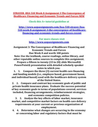 STRAYER HSA 510 Week 8 Assignment 3 The Convergence of
Healthcare Financing and Economic Trends and Forces NEW
Check this A+ tutorial guideline at
http://www.uopassignments.com/hsa-510-strayer/hsa-
510-week-8-assignment-3-the-convergence-of-healthcare-
financing-and-economic-trends-and-forces-recent
For more classes visit
http://www.uopassignments.com
Assignment 3: The Convergence of Healthcare Financing and
Economic Trends and Forces
Due Week 8 and worth 100 points
Note: Use the textbook, course readings, online library, and
other reputable online sources to complete this assignment.
Prepare a fifteen to twenty (15 to 20) slide Microsoft®
PowerPoint® presentation with detailed scholarly speaker
notes in which you:
1. 1. Compare the three (3) current health care financing
and funding models (i.e., employee based, government based,
and individual based) used with the healthcare delivery system
of the United States.
2. 2. Compare and contrast key economic goals of public and
private health insurance plans. Evaluate the success potential
of key economic goals in terms of populations covered, services
included, financing arrangements, reimbursement strategies,
and economic competition policies.
3. 3. Analyze the key effects of labor market, insurance
market, and competitive market factors on health care delivery
requirements at your current or previous organization of
employment.
4. 4. Determine what changes are occurring in the economy
or concerning labor and regulatory factors that must be
 