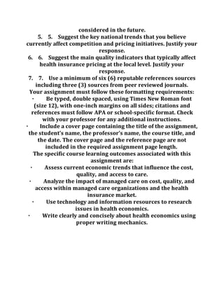 considered in the future.
5. 5. Suggest the key national trends that you believe
currently affect competition and pricing initiatives. Justify your
response.
6. 6. Suggest the main quality indicators that typically affect
health insurance pricing at the local level. Justify your
response.
7. 7. Use a minimum of six (6) reputable references sources
including three (3) sources from peer reviewed journals.
Your assignment must follow these formatting requirements:
· Be typed, double spaced, using Times New Roman font
(size 12), with one-inch margins on all sides; citations and
references must follow APA or school-specific format. Check
with your professor for any additional instructions.
· Include a cover page containing the title of the assignment,
the student’s name, the professor’s name, the course title, and
the date. The cover page and the reference page are not
included in the required assignment page length.
The specific course learning outcomes associated with this
assignment are:
· Assess current economic trends that influence the cost,
quality, and access to care.
· Analyze the impact of managed care on cost, quality, and
access within managed care organizations and the health
insurance market.
· Use technology and information resources to research
issues in health economics.
· Write clearly and concisely about health economics using
proper writing mechanics.
 