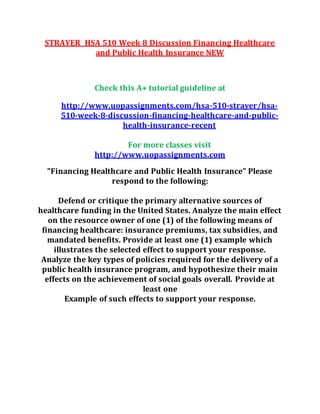 STRAYER HSA 510 Week 8 Discussion Financing Healthcare
and Public Health Insurance NEW
Check this A+ tutorial guideline at
http://www.uopassignments.com/hsa-510-strayer/hsa-
510-week-8-discussion-financing-healthcare-and-public-
health-insurance-recent
For more classes visit
http://www.uopassignments.com
"Financing Healthcare and Public Health Insurance" Please
respond to the following:
Defend or critique the primary alternative sources of
healthcare funding in the United States. Analyze the main effect
on the resource owner of one (1) of the following means of
financing healthcare: insurance premiums, tax subsidies, and
mandated benefits. Provide at least one (1) example which
illustrates the selected effect to support your response.
Analyze the key types of policies required for the delivery of a
public health insurance program, and hypothesize their main
effects on the achievement of social goals overall. Provide at
least one
Example of such effects to support your response.
 
