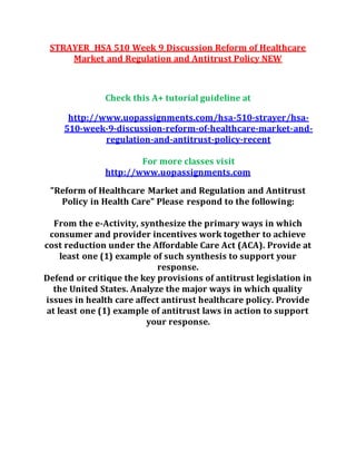 STRAYER HSA 510 Week 9 Discussion Reform of Healthcare
Market and Regulation and Antitrust Policy NEW
Check this A+ tutorial guideline at
http://www.uopassignments.com/hsa-510-strayer/hsa-
510-week-9-discussion-reform-of-healthcare-market-and-
regulation-and-antitrust-policy-recent
For more classes visit
http://www.uopassignments.com
"Reform of Healthcare Market and Regulation and Antitrust
Policy in Health Care" Please respond to the following:
From the e-Activity, synthesize the primary ways in which
consumer and provider incentives work together to achieve
cost reduction under the Affordable Care Act (ACA). Provide at
least one (1) example of such synthesis to support your
response.
Defend or critique the key provisions of antitrust legislation in
the United States. Analyze the major ways in which quality
issues in health care affect antirust healthcare policy. Provide
at least one (1) example of antitrust laws in action to support
your response.
 