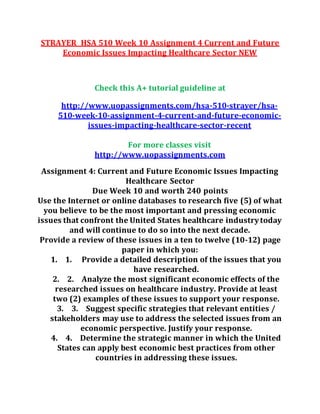 STRAYER HSA 510 Week 10 Assignment 4 Current and Future
Economic Issues Impacting Healthcare Sector NEW
Check this A+ tutorial guideline at
http://www.uopassignments.com/hsa-510-strayer/hsa-
510-week-10-assignment-4-current-and-future-economic-
issues-impacting-healthcare-sector-recent
For more classes visit
http://www.uopassignments.com
Assignment 4: Current and Future Economic Issues Impacting
Healthcare Sector
Due Week 10 and worth 240 points
Use the Internet or online databases to research five (5) of what
you believe to be the most important and pressing economic
issues that confront the United States healthcare industrytoday
and will continue to do so into the next decade.
Provide a review of these issues in a ten to twelve (10-12) page
paper in which you:
1. 1. Provide a detailed description of the issues that you
have researched.
2. 2. Analyze the most significant economic effects of the
researched issues on healthcare industry. Provide at least
two (2) examples of these issues to support your response.
3. 3. Suggest specific strategies that relevant entities /
stakeholders may use to address the selected issues from an
economic perspective. Justify your response.
4. 4. Determine the strategic manner in which the United
States can apply best economic best practices from other
countries in addressing these issues.
 