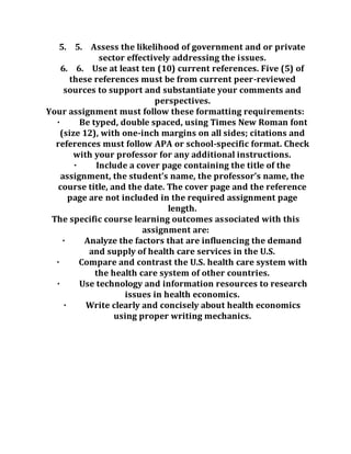 5. 5. Assess the likelihood of government and or private
sector effectively addressing the issues.
6. 6. Use at least ten (10) current references. Five (5) of
these references must be from current peer-reviewed
sources to support and substantiate your comments and
perspectives.
Your assignment must follow these formatting requirements:
· Be typed, double spaced, using Times New Roman font
(size 12), with one-inch margins on all sides; citations and
references must follow APA or school-specific format. Check
with your professor for any additional instructions.
· Include a cover page containing the title of the
assignment, the student’s name, the professor’s name, the
course title, and the date. The cover page and the reference
page are not included in the required assignment page
length.
The specific course learning outcomes associated with this
assignment are:
· Analyze the factors that are influencing the demand
and supply of health care services in the U.S.
· Compare and contrast the U.S. health care system with
the health care system of other countries.
· Use technology and information resources to research
issues in health economics.
· Write clearly and concisely about health economics
using proper writing mechanics.
 