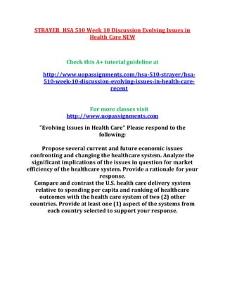 STRAYER HSA 510 Week 10 Discussion Evolving Issues in
Health Care NEW
Check this A+ tutorial guideline at
http://www.uopassignments.com/hsa-510-strayer/hsa-
510-week-10-discussion-evolving-issues-in-health-care-
recent
For more classes visit
http://www.uopassignments.com
"Evolving Issues in Health Care" Please respond to the
following:
Propose several current and future economic issues
confronting and changing the healthcare system. Analyze the
significant implications of the issues in question for market
efficiency of the healthcare system. Provide a rationale for your
response.
Compare and contrast the U.S. health care delivery system
relative to spending per capita and ranking of healthcare
outcomes with the health care system of two (2) other
countries. Provide at least one (1) aspect of the systems from
each country selected to support your response.
 