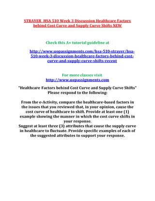 STRAYER HSA 510 Week 3 Discussion Healthcare Factors
behind Cost Curve and Supply Curve Shifts NEW
Check this A+ tutorial guideline at
http://www.uopassignments.com/hsa-510-strayer/hsa-
510-week-3-discussion-healthcare-factors-behind-cost-
curve-and-supply-curve-shifts-recent
For more classes visit
http://www.uopassignments.com
"Healthcare Factors behind Cost Curve and Supply Curve Shifts"
Please respond to the following:
From the e-Activity, compare the healthcare-based factors in
the issues that you reviewed that, in your opinion, cause the
cost curve of healthcare to shift. Provide at least one (1)
example showing the manner in which the cost curve shifts in
your response.
Suggest at least three (3) attributes that cause the supply curve
in healthcare to fluctuate. Provide specific examples of each of
the suggested attributes to support your response.
 