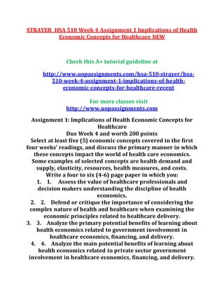 STRAYER HSA 510 Week 4 Assignment 1 Implications of Health
Economic Concepts for Healthcare NEW
Check this A+ tutorial guideline at
http://www.uopassignments.com/hsa-510-strayer/hsa-
510-week-4-assignment-1-implications-of-health-
economic-concepts-for-healthcare-recent
For more classes visit
http://www.uopassignments.com
Assignment 1: Implications of Health Economic Concepts for
Healthcare
Due Week 4 and worth 200 points
Select at least five (5) economic concepts covered in the first
four weeks’ readings, and discuss the primary manner in which
these concepts impact the world of health care economics.
Some examples of selected concepts are health demand and
supply, elasticity, resources, health measures, and costs.
Write a four to six (4-6) page paper in which you:
1. 1. Assess the value of healthcare professionals and
decision makers understanding the discipline of health
economics.
2. 2. Defend or critique the importance of considering the
complex nature of health and healthcare when examining the
economic principles related to healthcare delivery.
3. 3. Analyze the primary potential benefits of learning about
health economics related to government involvement in
healthcare economics, financing, and delivery.
4. 4. Analyze the main potential benefits of learning about
health economics related to private sector government
involvement in healthcare economics, financing, and delivery.
 