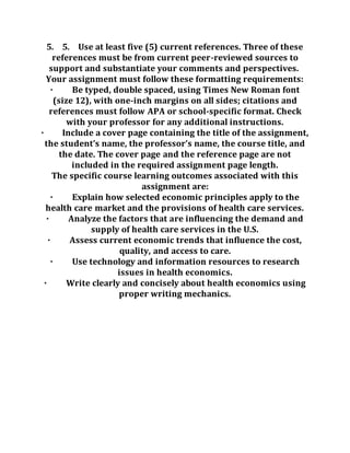 5. 5. Use at least five (5) current references. Three of these
references must be from current peer-reviewed sources to
support and substantiate your comments and perspectives.
Your assignment must follow these formatting requirements:
· Be typed, double spaced, using Times New Roman font
(size 12), with one-inch margins on all sides; citations and
references must follow APA or school-specific format. Check
with your professor for any additional instructions.
· Include a cover page containing the title of the assignment,
the student’s name, the professor’s name, the course title, and
the date. The cover page and the reference page are not
included in the required assignment page length.
The specific course learning outcomes associated with this
assignment are:
· Explain how selected economic principles apply to the
health care market and the provisions of health care services.
· Analyze the factors that are influencing the demand and
supply of health care services in the U.S.
· Assess current economic trends that influence the cost,
quality, and access to care.
· Use technology and information resources to research
issues in health economics.
· Write clearly and concisely about health economics using
proper writing mechanics.
 