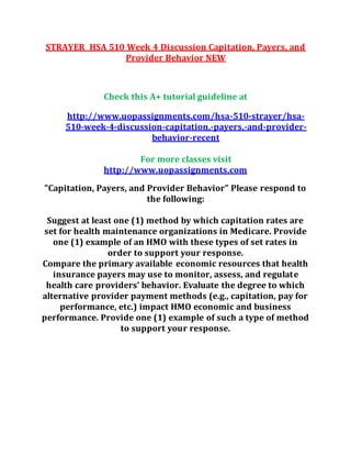 STRAYER HSA 510 Week 4 Discussion Capitation, Payers, and
Provider Behavior NEW
Check this A+ tutorial guideline at
http://www.uopassignments.com/hsa-510-strayer/hsa-
510-week-4-discussion-capitation,-payers,-and-provider-
behavior-recent
For more classes visit
http://www.uopassignments.com
"Capitation, Payers, and Provider Behavior" Please respond to
the following:
Suggest at least one (1) method by which capitation rates are
set for health maintenance organizations in Medicare. Provide
one (1) example of an HMO with these types of set rates in
order to support your response.
Compare the primary available economic resources that health
insurance payers may use to monitor, assess, and regulate
health care providers’ behavior. Evaluate the degree to which
alternative provider payment methods (e.g., capitation, pay for
performance, etc.) impact HMO economic and business
performance. Provide one (1) example of such a type of method
to support your response.
 