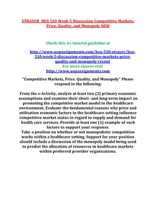 STRAYER HSA 510 Week 5 Discussion Competitive Markets,
Price, Quality, and Monopoly NEW
Check this A+ tutorial guideline at
http://www.uopassignments.com/hsa-510-strayer/hsa-
510-week-5-discussion-competitive-markets-price-
quality-and-monopoly-recent
For more classes visit
http://www.uopassignments.com
"Competitive Markets, Price, Quality, and Monopoly" Please
respond to the following:
From the e-Activity, analyze at least two (2) primary economic
assumptions and examine their short- and long-term impact on
promoting the competitive market model in the healthcare
environment. Evaluate the fundamental reasons why price and
utilization economic factors in the healthcare setting influence
competitive market status in regard to supply and demand for
health care services. Provide at least one (1) example of such
factors to support your response.
Take a position on whether or not monopolistic competition
works within a healthcare setting. Support for your position
should include a discussion of the monopoly model being used
to predict the allocation of resources in healthcare markets
within preferred provider organizations.
 