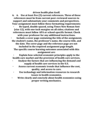 driven health plan itself.
6. 6. Use at least five (5) current references. Three of these
references must be from current peer-reviewed sources to
support and substantiate your comments and perspectives.
Your assignment must follow these formatting requirements:
· Be typed, double spaced, using Times New Roman font
(size 12), with one-inch margins on all sides; citations and
references must follow APA or school-specific format. Check
with your professor for any additional instructions.
· Include a cover page containing the title of the assignment,
the student’s name, the professor’s name, the course title, and
the date. The cover page and the reference page are not
included in the required assignment page length.
The specific course learning outcomes associated with this
assignment are:
· Explain how selected economic principles apply to the
health care market and the provision of health care services.
· Analyze the factors that are influencing the demand and
supply of health care services in the U.S.
· Assess current economic trends that influence the cost,
quality, and access to care.
· Use technology and information resources to research
issues in health economics.
· Write clearly and concisely about health economics using
proper writing mechanics.
 