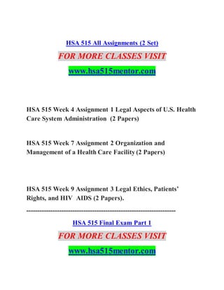 HSA 515 All Assignments (2 Set)
FOR MORE CLASSES VISIT
www.hsa515mentor.com
HSA 515 Week 4 Assignment 1 Legal Aspects of U.S. Health
Care System Administration (2 Papers)
HSA 515 Week 7 Assignment 2 Organization and
Management of a Health Care Facility (2 Papers)
HSA 515 Week 9 Assignment 3 Legal Ethics, Patients’
Rights, and HIV AIDS (2 Papers).
--------------------------------------------------------------------
HSA 515 Final Exam Part 1
FOR MORE CLASSES VISIT
www.hsa515mentor.com
 